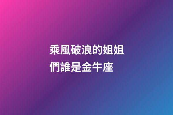 乘風破浪的姐姐們誰是金牛座-第1張-星座運勢-玄機派