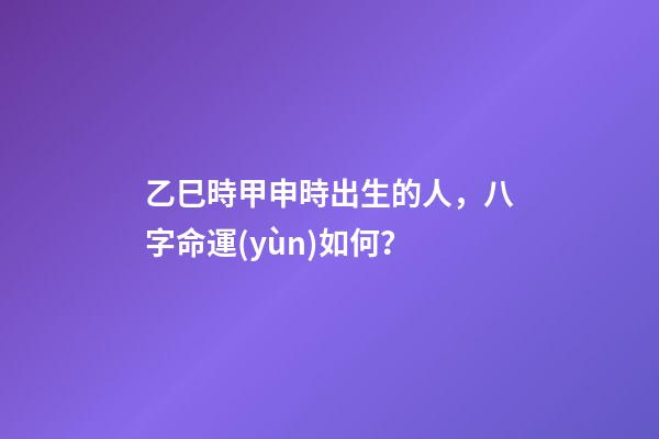 乙巳時甲申時出生的人，八字命運(yùn)如何？
