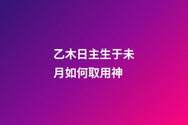 乙木日主生于未月如何取用神?