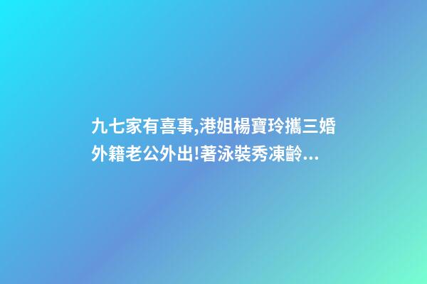 九七家有喜事,港姐楊寶玲攜三婚外籍老公外出!著泳裝秀凍齡身材-第1張-觀點-玄機派