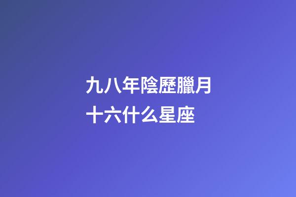 九八年陰歷臘月十六什么星座-第1張-星座運勢-玄機派