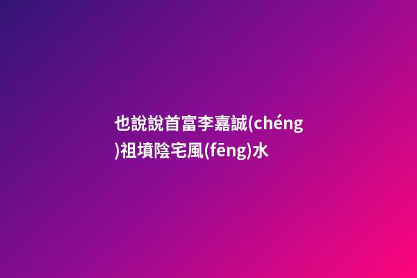 也說說首富李嘉誠(chéng)祖墳陰宅風(fēng)水