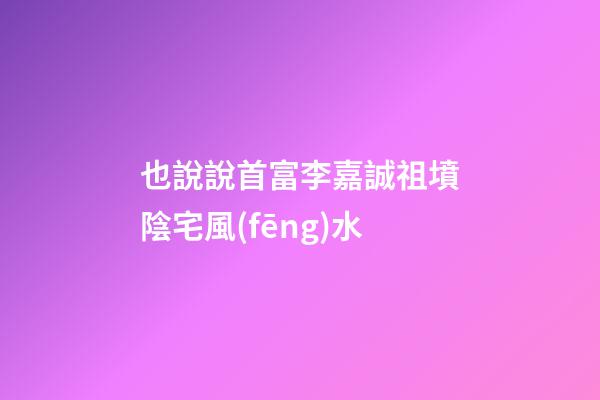 也說說首富李嘉誠祖墳陰宅風(fēng)水