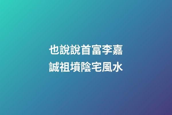 也說說首富李嘉誠祖墳陰宅風水