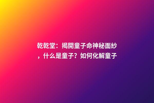 乾乾堂：揭開童子命神秘面紗，什么是童子？如何化解童子