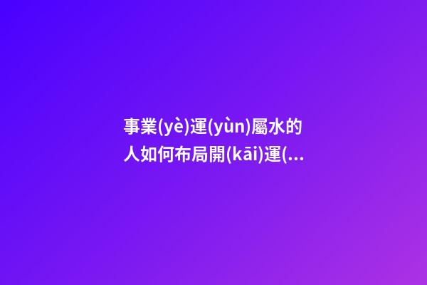 事業(yè)運(yùn)屬水的人如何布局開(kāi)運(yùn)風(fēng)水