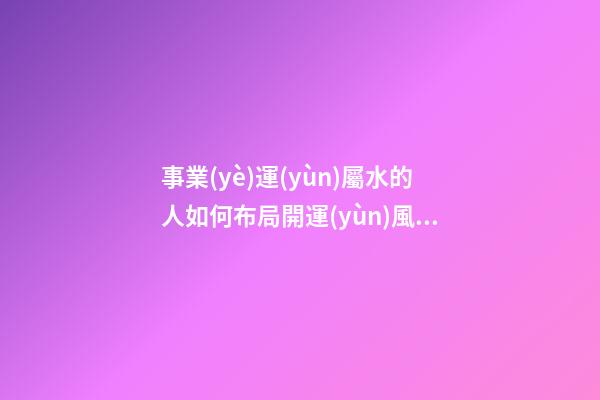 事業(yè)運(yùn)屬水的人如何布局開運(yùn)風(fēng)水