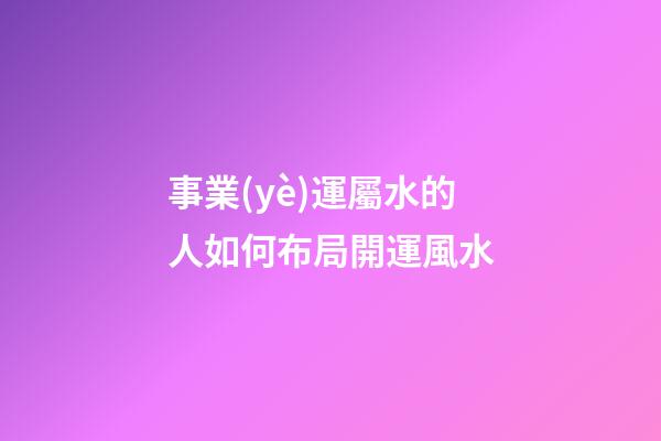 事業(yè)運屬水的人如何布局開運風水