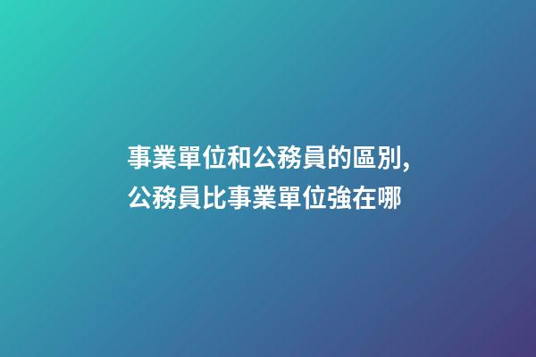 事業單位和公務員的區別,公務員比事業單位強在哪-第1張-觀點-玄機派