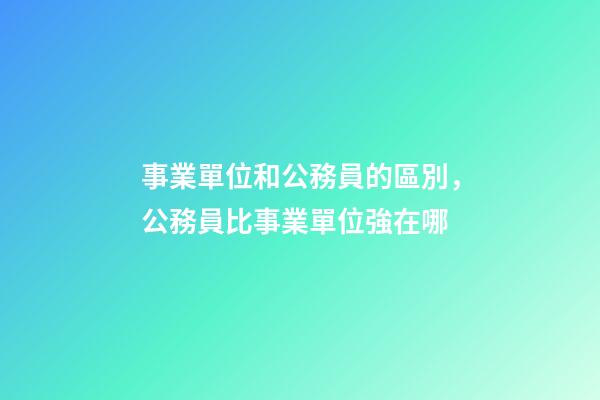事業單位和公務員的區別，公務員比事業單位強在哪-第1張-觀點-玄機派