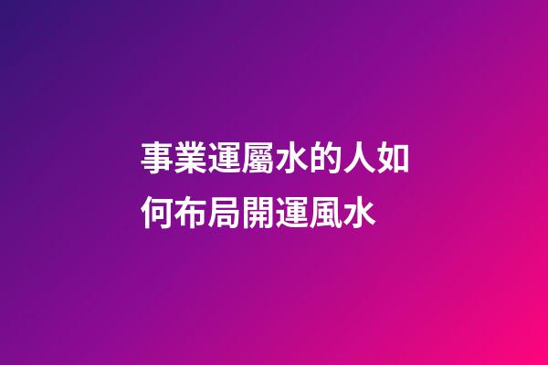 事業運屬水的人如何布局開運風水