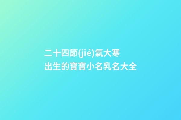 二十四節(jié)氣大寒出生的寶寶小名乳名大全