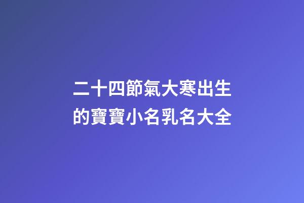 二十四節氣大寒出生的寶寶小名乳名大全