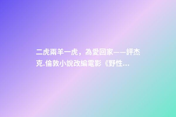 二虎兩羊一虎，為愛回家——評杰克.倫敦小說改編電影《野性的呼喚》-第1張-觀點-玄機派