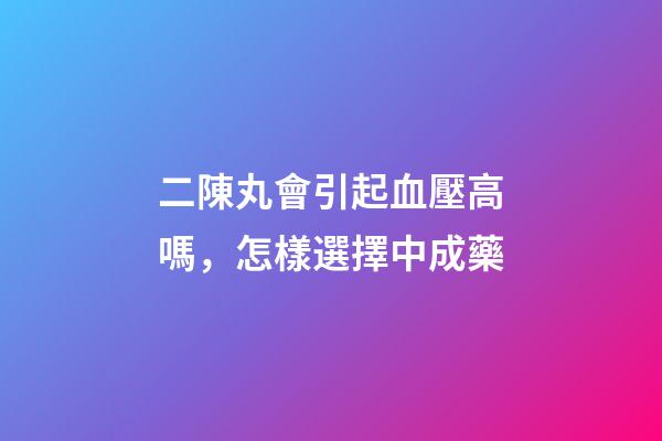 二陳丸會引起血壓高嗎，怎樣選擇中成藥-第1張-觀點-玄機(jī)派