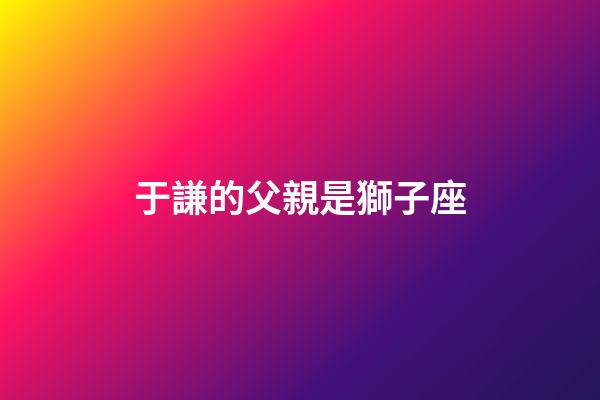 于謙的父親是獅子座-第1張-星座運勢-玄機派