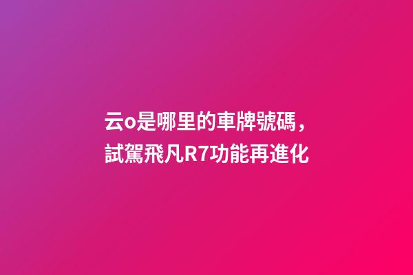 云o是哪里的車牌號碼，試駕飛凡R7功能再進化-第1張-觀點-玄機派