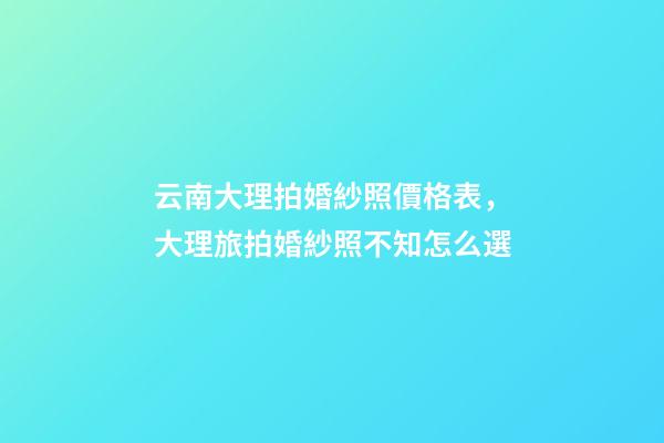 云南大理拍婚紗照價格表，大理旅拍婚紗照不知怎么選-第1張-觀點-玄機派