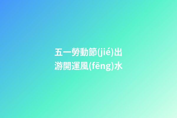 五一勞動節(jié)出游開運風(fēng)水