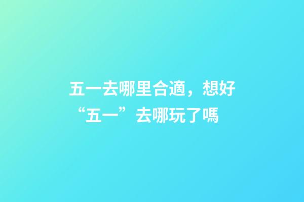 五一去哪里合適，想好“五一”去哪玩了嗎-第1張-觀點-玄機派