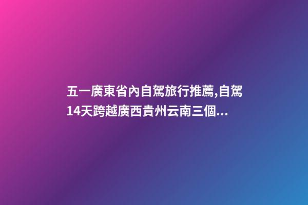 五一廣東省內自駕旅行推薦,自駕14天跨越廣西貴州云南三個省-第1張-觀點-玄機派