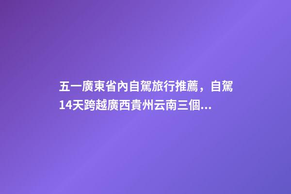 五一廣東省內自駕旅行推薦，自駕14天跨越廣西貴州云南三個省-第1張-觀點-玄機派