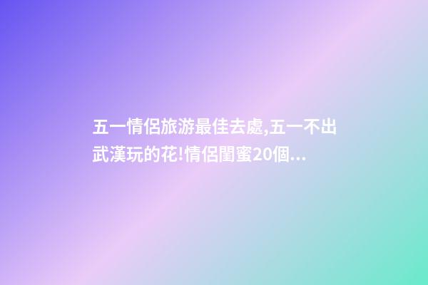 五一情侶旅游最佳去處,五一不出武漢玩的花!情侶閨蜜20個約會私藏好去處-第1張-觀點-玄機派