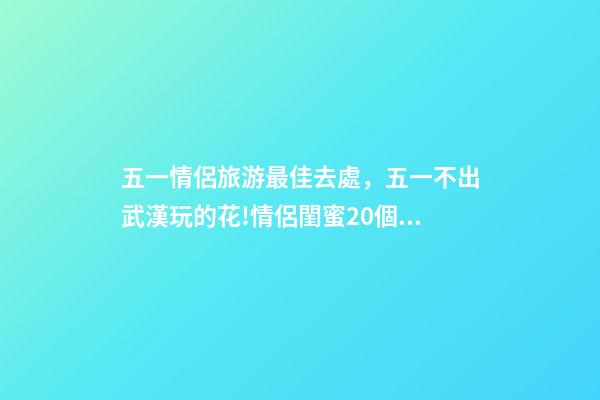 五一情侶旅游最佳去處，五一不出武漢玩的花!情侶閨蜜20個約會私藏好去處-第1張-觀點-玄機派