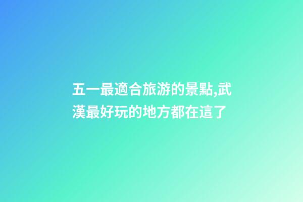 五一最適合旅游的景點,武漢最好玩的地方都在這了-第1張-觀點-玄機派