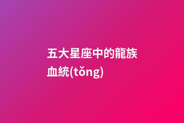 五大星座中的龍族血統(tǒng)-第1張-星座運(yùn)勢(shì)-玄機(jī)派
