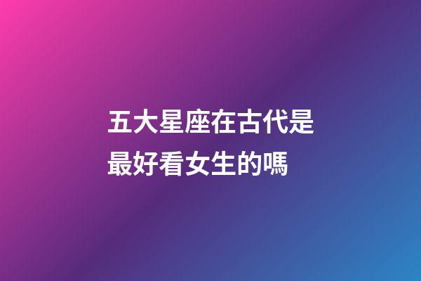 五大星座在古代是最好看女生的嗎-第1張-星座運勢-玄機派