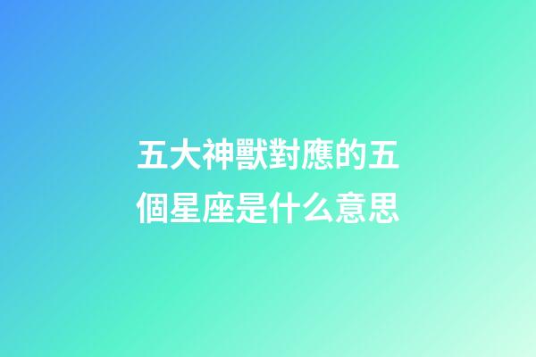 五大神獸對應的五個星座是什么意思-第1張-星座運勢-玄機派