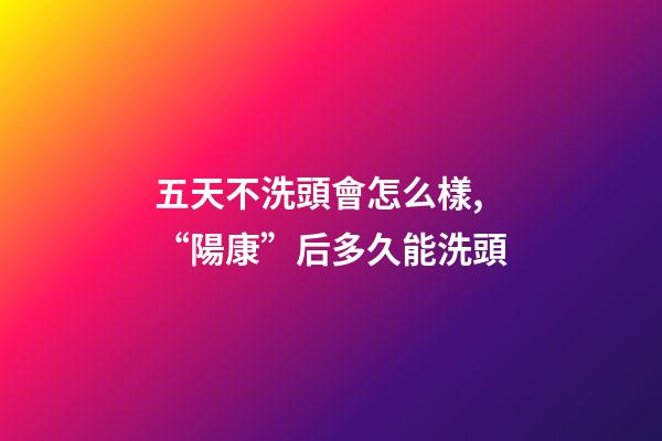 五天不洗頭會怎么樣,“陽康”后多久能洗頭-第1張-觀點-玄機派