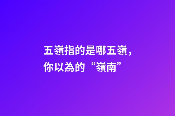 五嶺指的是哪五嶺，你以為的“嶺南”-第1張-觀點-玄機派