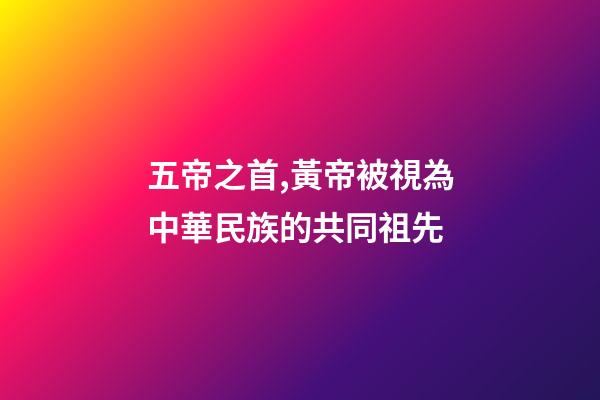 五帝之首,黃帝被視為中華民族的共同祖先-第1張-觀點(diǎn)-玄機(jī)派