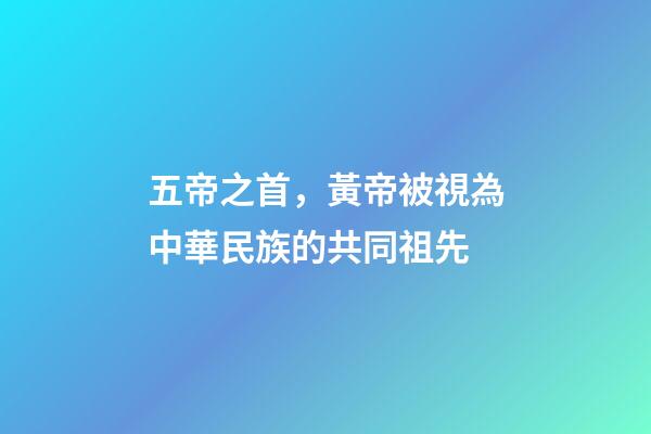 五帝之首，黃帝被視為中華民族的共同祖先-第1張-觀點(diǎn)-玄機(jī)派