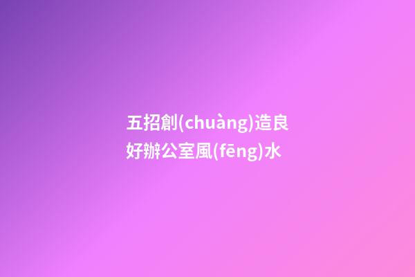 五招創(chuàng)造良好辦公室風(fēng)水