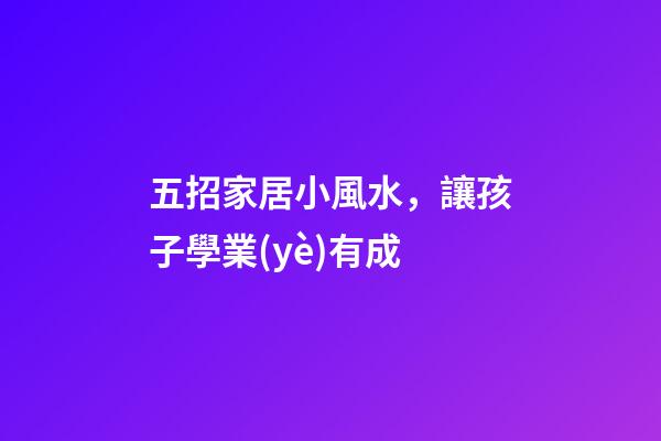 五招家居小風水，讓孩子學業(yè)有成