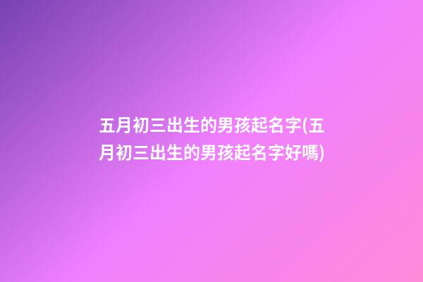 五月初三出生的男孩起名字(五月初三出生的男孩起名字好嗎)