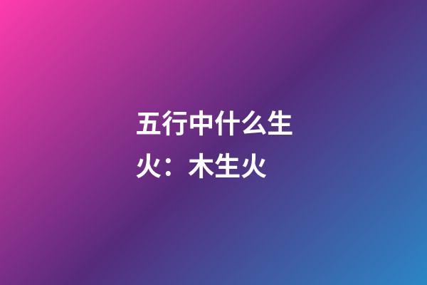 五行中什么生火：木生火