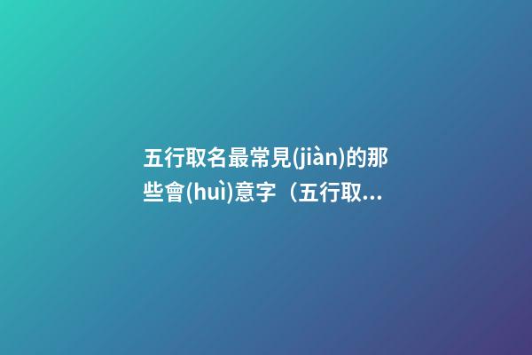 五行取名最常見(jiàn)的那些會(huì)意字（五行取名最常見(jiàn)的那些會(huì)意字是什么）