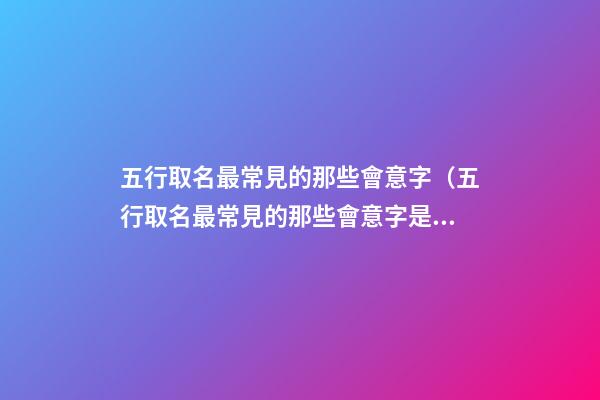 五行取名最常見的那些會意字（五行取名最常見的那些會意字是什么）