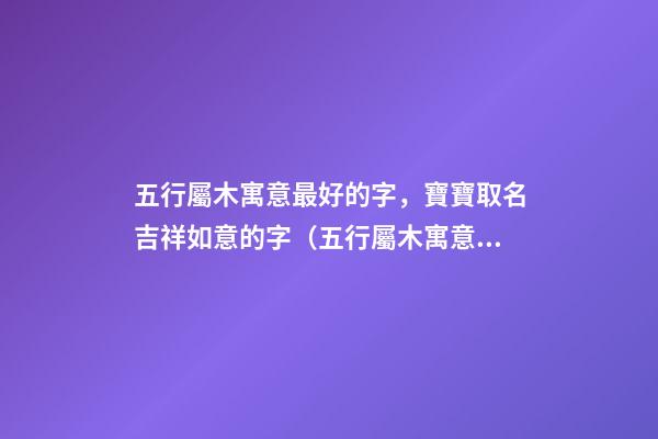 五行屬木寓意最好的字，寶寶取名吉祥如意的字（五行屬木寓意最好的字,寶寶取名吉祥如意的字有哪些）