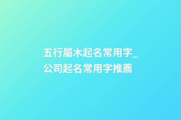五行屬木起名常用字_公司起名常用字推薦-第1張-公司起名-玄機(jī)派