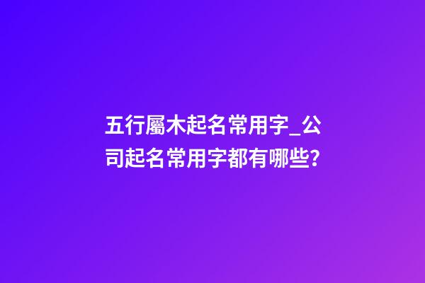 五行屬木起名常用字_公司起名常用字都有哪些？-第1張-公司起名-玄機派