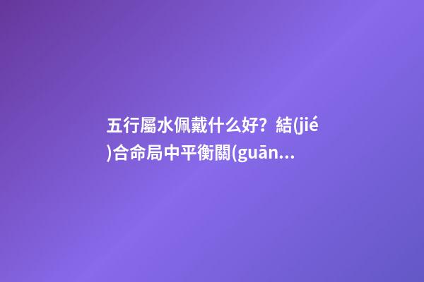 五行屬水佩戴什么好？結(jié)合命局中平衡關(guān)系來選擇