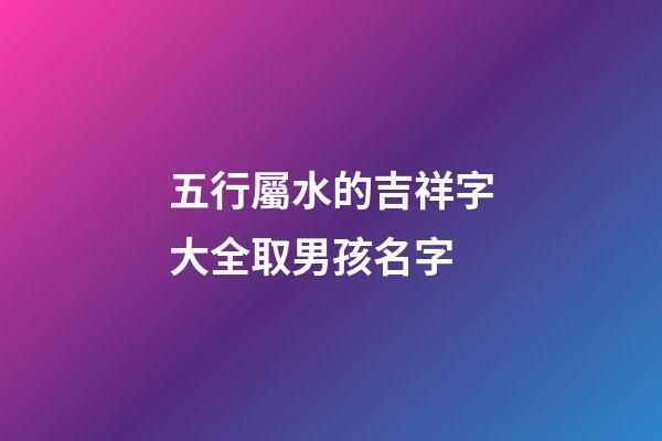 五行屬水的吉祥字大全取男孩名字(五行屬水的吉祥字大全取男孩名字怎么取)-第1張-男孩起名-玄機派