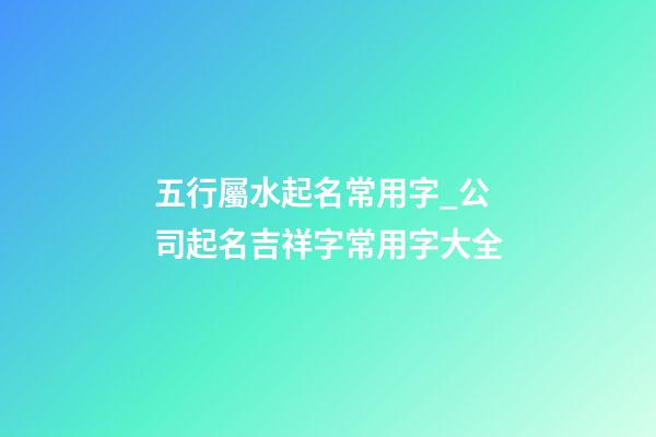 五行屬水起名常用字_公司起名吉祥字常用字大全-第1張-公司起名-玄機派