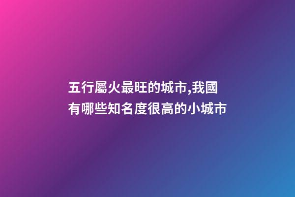 五行屬火最旺的城市,我國有哪些知名度很高的小城市-第1張-觀點-玄機派