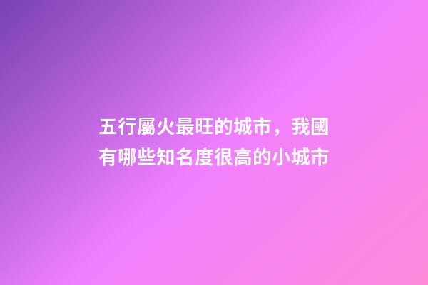 五行屬火最旺的城市，我國有哪些知名度很高的小城市-第1張-觀點-玄機派